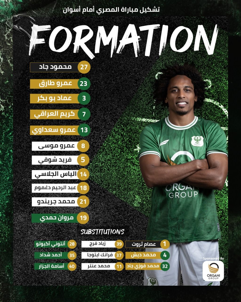 May be an image of ‎1 person and ‎text that says '‎تشكيل مباراة المصري أمام أسوان FORMATION 27 محمود جاد عمرو طارق 23 عماد بو بكر 3 كريم العراقي 13 عمرو سعداوي 8 បប ব عمرو موسى فريد شوقي 14 الياس الجلاسي 5 عبد الرحيم دغموم 18 محمد جريندو ORGA GROUP 19 مروان حمدي SUBSTITUTIONS 28 أنتوني أكبوتو أحمد شداد زياد فرج 39 35 37 فرانك ايتوجا أسامة الجزار عصام ثروت محمد دبش 40 محمد عنتر 4 32 محمد فوزي جاد SponsoredBy ORGANI GROUP‎'‎‎